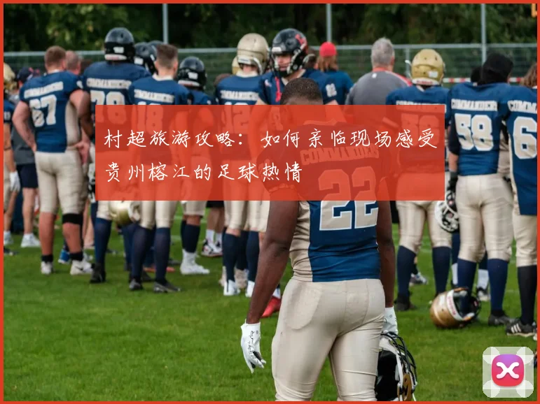 村超旅游攻略:如何亲临现场感受贵州榕江的足球热情