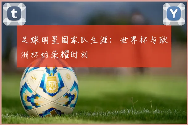足球明星国家队生涯:世界杯与欧洲杯的荣耀时刻
