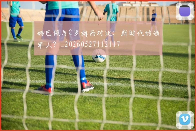 姆巴佩与C罗梅西对比:新时代的领军人?_20260527112117