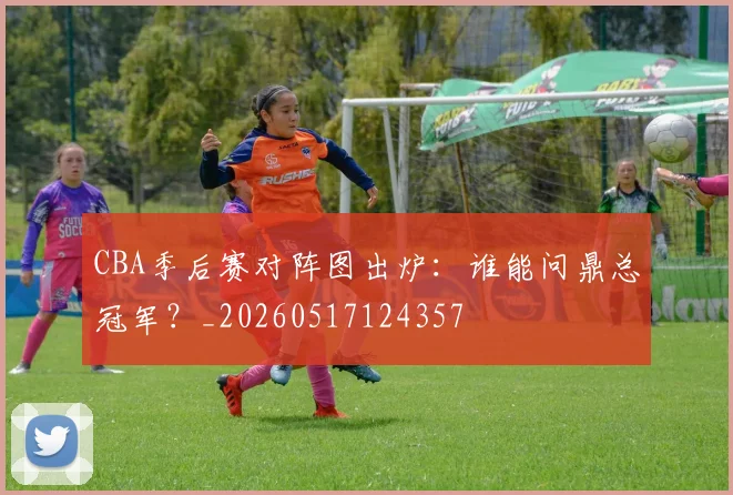 CBA季后赛对阵图出炉：谁能问鼎总冠军？_20260517124357