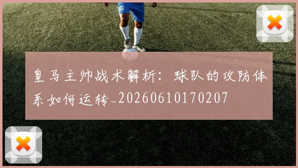 皇马主帅战术解析:球队的攻防体系如何运转_20260610170207