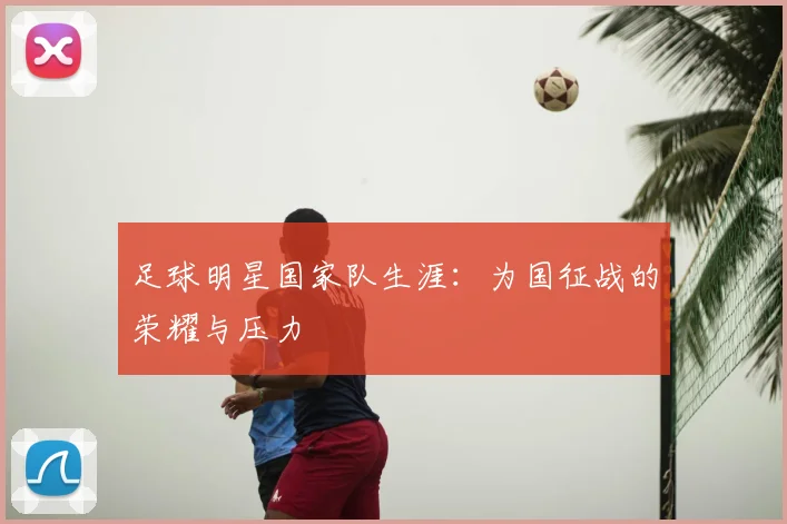 足球明星国家队生涯：为国征战的荣耀与压力