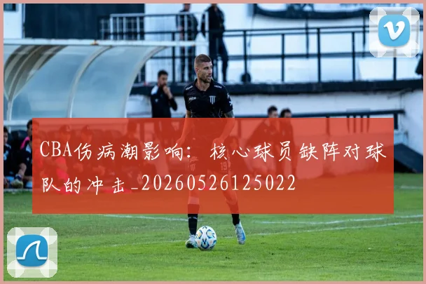CBA伤病潮影响：核心球员缺阵对球队的冲击_20260526125022
