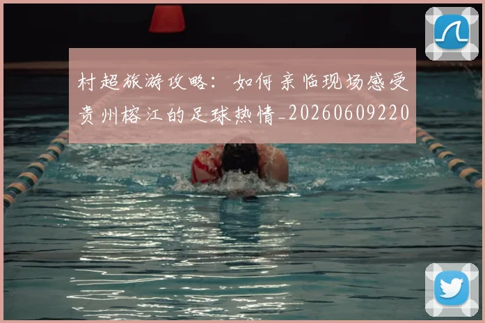 村超旅游攻略:如何亲临现场感受贵州榕江的足球热情_20260609220156