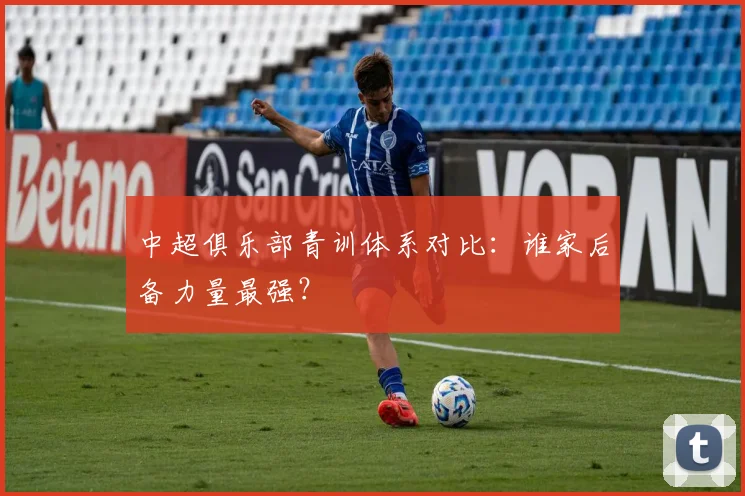 中超俱乐部青训体系对比:谁家后备力量最强?