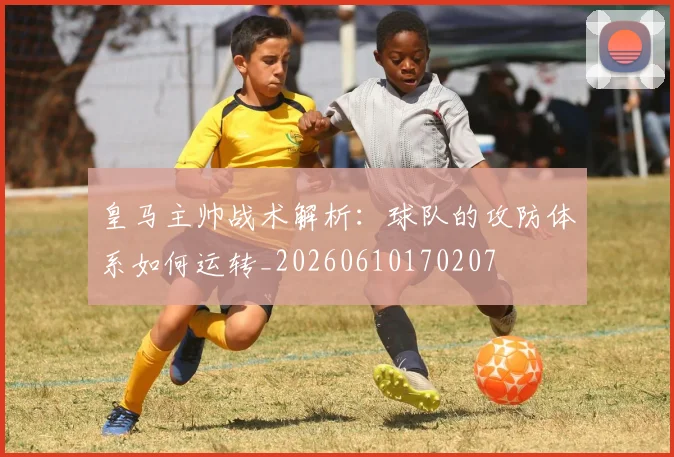 皇马主帅战术解析:球队的攻防体系如何运转_20260610170207